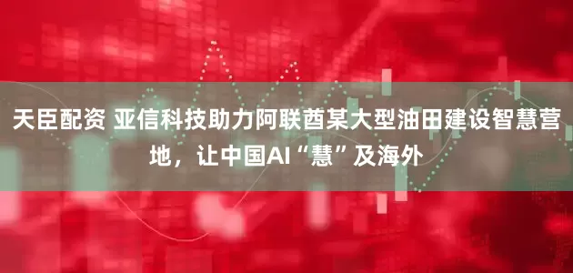天臣配资 亚信科技助力阿联酋某大型油田建设智慧营地，让中国AI“慧”及海外