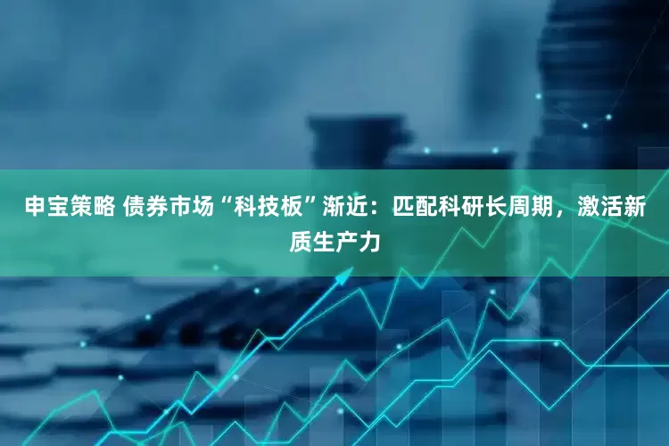 申宝策略 债券市场“科技板”渐近：匹配科研长周期，激活新质生产力