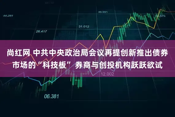 尚红网 中共中央政治局会议再提创新推出债券市场的“科技板” 券商与创投机构跃跃欲试