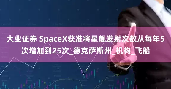 大业证券 SpaceX获准将星舰发射次数从每年5次增加到25次_德克萨斯州_机构_飞船