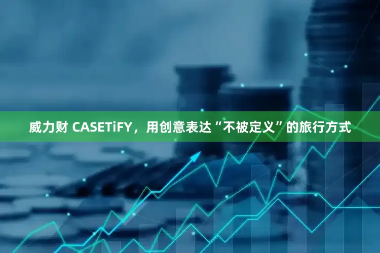 威力财 CASETiFY，用创意表达“不被定义”的旅行方式