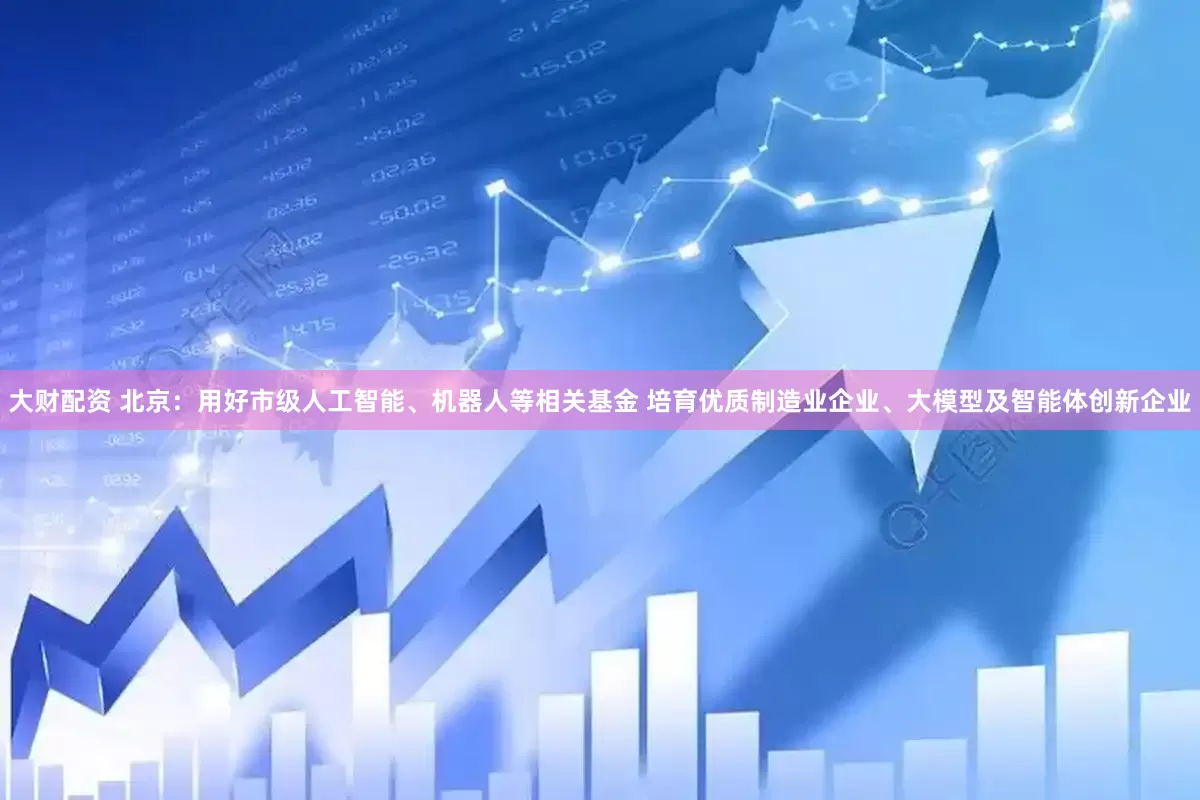 大财配资 北京：用好市级人工智能、机器人等相关基金 培育优质制造业企业、大模型及智能体创新企业