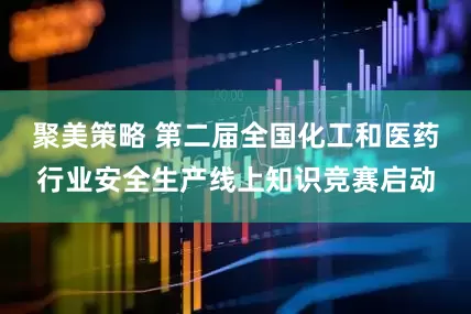 聚美策略 第二届全国化工和医药行业安全生产线上知识竞赛启动