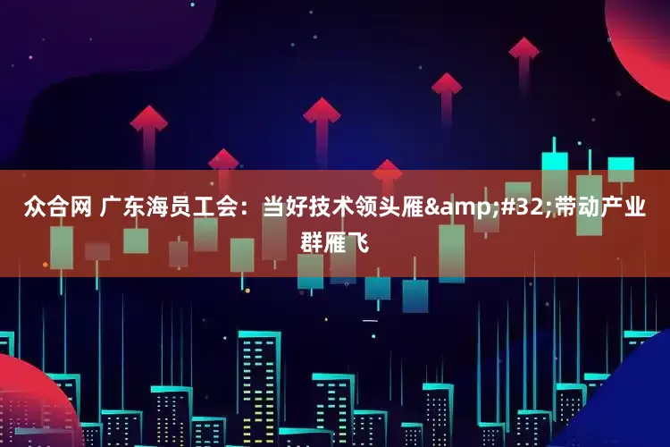 众合网 广东海员工会：当好技术领头雁&#32;带动产业群雁飞