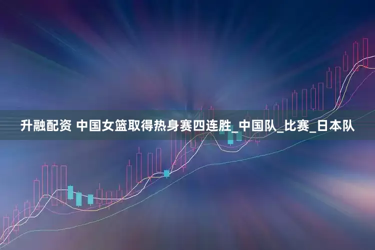 升融配资 中国女篮取得热身赛四连胜_中国队_比赛_日本队