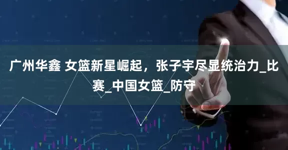 广州华鑫 女篮新星崛起，张子宇尽显统治力_比赛_中国女篮_防守