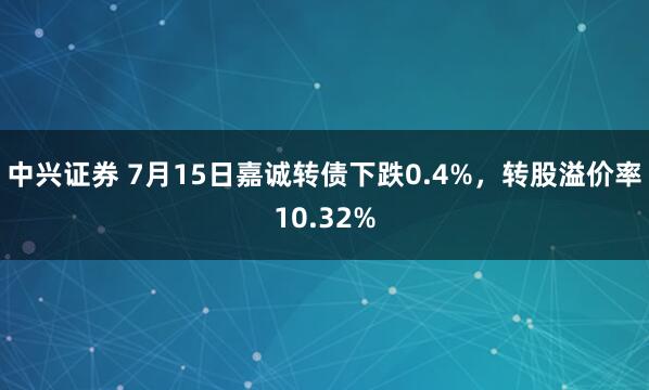 中兴证券 7月15日嘉诚转债下跌0.4%，转股溢价率10.32%