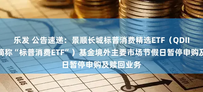 乐发 公告速递：景顺长城标普消费精选ETF（QDII）（场内简称“标普消费ETF”）基金境外主要市场节假日暂停申购及赎回业务