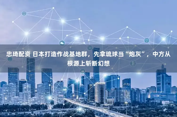 忠琦配资 日本打造作战基地群，先拿琉球当“炮灰”，中方从根源上斩断幻想